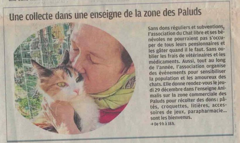 La Dépêche, 24 décembre 2022

L'article annonce une prochaine collecte chez Animalis Aubagne : sans dons réguliers et subventions, l'association du chat libre et ses bénévoles ne pourraient pas s'occuper de tous leurs pensionnaires et les gâter quand il le faut. Sans oublier les frais vétérinaires et les médicaments. Aussi, tout au long de l'année, l'association organise des événements pour sensibiliser la population et les amoureux des chats. Rendez-vous le jeudi 29 décembre dans l'enseigne Animalis, zone commerciale des Paluds pour récolter des dons : pâtées, croquettes, litières, accessoires de jeux, parapharmacie sont les bienvenus. (de 09h00 à 18h00) 